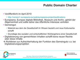 Public Domain Charter Veröffentlicht im April 2010:  http://version1.europeana.eu/web/europeana-project/publications   Europeana, Europas digitale Bibliothek, Museum und Archiv, gehört der Allgemeinheit und sollte daher das öffentliche Interesse vertreten Gemeingut: Material aus dem die Gesellschaft ihr Wissen bezieht und neue Kulturwerke schafft Grundlage des sozialen und wirtschaftlichen Wohlergehens einer Gesellschaft Digitalisierung von gemeinfreien Inhalten schafft keine neuen Rechte über diese Inhalte    Richtlinien zur Aufrechterhaltung der Funktion des Gemeinguts v.a. bei Digitalisierungsprojekten 