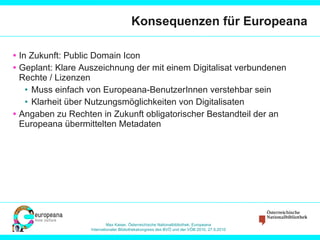 Konsequenzen für Europeana In Zukunft: Public Domain Icon Geplant: Klare Auszeichnung der mit einem Digitalisat verbundenen Rechte / Lizenzen Muss einfach von Europeana-BenutzerInnen verstehbar sein Klarheit über Nutzungsmöglichkeiten von Digitalisaten Angaben zu Rechten in Zukunft obligatorischer Bestandteil der an Europeana übermittelten Metadaten 
