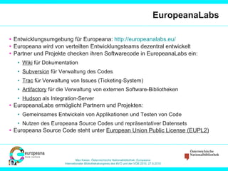 EuropeanaLabs Entwicklungsumgebung für Europeana:  http://europeanalabs.eu /   Europeana wird von verteilten Entwicklungsteams dezentral entwickelt Partner und Projekte checken ihren Softwarecode in EuropeanaLabs ein: Wiki  für Dokumentation Subversion  für Verwaltung des Codes Trac  für Verwaltung von Issues (Ticketing-System) Artifactory  für die Verwaltung von externen Software-Bibliotheken Hudson  als Integration-Server EuropeanaLabs ermöglicht Partnern und Projekten: Gemeinsames Entwickeln von Applikationen und Testen von Code  Nutzen des Europeana Source Codes und repräsentativer Datensets Europeana Source Code steht unter  European Union Public License (EUPL2) 
