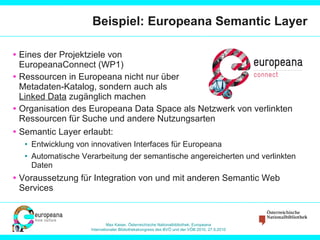 Beispiel: Europeana Semantic Layer Eines der Projektziele von EuropeanaConnect (WP1) Ressourcen in Europeana nicht nur über Metadaten-Katalog, sondern auch als Linked Data  zugänglich machen Organisation des Europeana Data Space als Netzwerk von verlinkten Ressourcen für Suche und andere Nutzungsarten Semantic Layer erlaubt: Entwicklung von innovativen Interfaces für Europeana Automatische Verarbeitung der semantische angereicherten und verlinkten Daten Voraussetzung für Integration von und mit anderen Semantic Web Services 