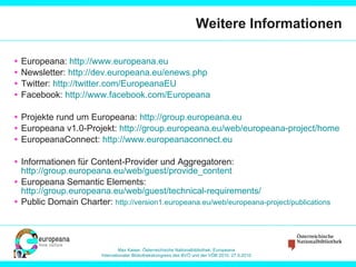 Weitere Informationen Europeana:  http://www.europeana.eu   Newsletter:  http://dev.europeana.eu/enews.php   Twitter:  http://twitter.com/EuropeanaEU   Facebook:  http://www.facebook.com/Europeana   Projekte rund um Europeana:  http://group.europeana.eu   Europeana v1.0-Projekt:  http://group.europeana.eu/web/europeana-project/home   EuropeanaConnect:  http://www.europeanaconnect.eu Informationen für Content-Provider und Aggregatoren:  http://group.europeana.eu/web/guest/provide_content   Europeana Semantic Elements:  http://group.europeana.eu/web/guest/technical-requirements /   Public Domain Charter:  http://version1.europeana.eu/web/europeana-project/publications   