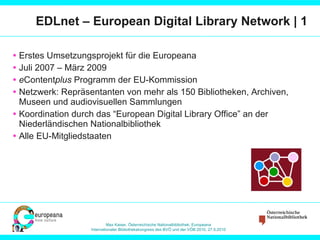 EDLnet – European Digital Library Network | 1 Erstes Umsetzungsprojekt für die Europeana Juli 2007 – März 2009 e Content plus  Programm der EU-Kommission Netzwerk: Repräsentanten von mehr als 150 Bibliotheken, Archiven, Museen und audiovisuellen Sammlungen Koordination durch das “European Digital Library Office” an der Niederländischen Nationalbibliothek Alle EU-Mitgliedstaaten 