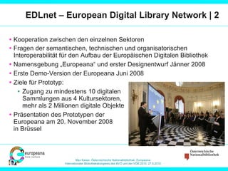 EDLnet – European Digital Library Network | 2 Kooperation zwischen den einzelnen Sektoren Fragen der semantischen, technischen und organisatorischen Interoperabilität für den Aufbau der Europäischen Digitalen  Bibliothek Namensgebung „Europeana“ und erster Designentwurf Jänner 2008 Erste Demo-Version der Europeana Juni 2008 Ziele für Prototyp: Zugang zu mindestens 10 digitalen  Sammlungen aus 4 Kultursektoren, mehr als 2 Millionen digitale Objekte Präsentation des Prototypen der Europeana am 20. November 2008  in Brüssel 
