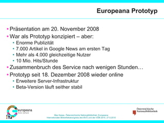 Europeana Prototyp Präsentation am 20. November 2008 War als Prototyp konzipiert – aber: Enorme Publizität 7.000 Artikel in Google News am ersten Tag Mehr als 4.000 gleichzeitige Nutzer 10 Mio. Hits/Stunde Zusammenbruch des Service nach wenigen Stunden… Prototyp seit 18. Dezember 2008 wieder online Erweitere Server-Infrastruktur Beta-Version läuft seither stabil 