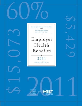 60%

                                                                                                                           Employer Health Benefits




                                                                                                                                                                                                       $5,4 2 9
                                                                                                                                                                 T he K aiser F amil y F o u ndation




                                                                                                                                                      $ 15,073
                                                                                                                                                                              - AND -
                                                                                                                                                                       H ealth R esearch &
                                                                                                                                                                       E d u cational T r u st




                                                                                                                              2011 A
                                                                                                                                                                 Employer




                                                                                                                              nn u
                                                                                                                                                                  Health




                                                                                                                              al S u r v e y 	
                                                                                                                                                                 Benefits
                                                                  -and-




             The Henry J. Kaiser Family Foundation                                   Health Research & Educational Trust
                                                                                                                                                                           2011




                                                                                                                               T
                                                                                                                               he K
                       Headquarters                                                          155 North Wacker
                    2400 Sand Hill Road                                                          Suite 400                                                            Annual Survey
                   Menlo Park, CA 94025                                                      Chicago, IL 60606




                                                                                                                               aiser F
           Phone 650-854-9400 Fax 650-854-4800                                     Phone 312-422-2600 Fax 312-422-4568




                                                                                                                               amil y F o u
                        Washington Offices and                                                     www.hret.org
                   Barbara Jordan Conference Center




                                                                                                                                                                 2011
                          1330 G Street, NW




                                                                                                                               ndation
                        Washington, DC 20005




                                                                                                                               -
                 Phone 202-347-5270    Fax 202-347-5274




                                                                                                                               and - H
                             www.kff.org


                                                                                                                               ealth R
                                                                                                                               esearch & E d u




                        This publication (#8225) is available on the Kaiser Family Foundation’s website at www.kff.org.                                                    - a n d-
                           Multiple copies may be obtained from HRET by calling 1-800-242-2626 (order #097525).
                                                                                                                               cational T r u st




September 2011
 