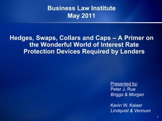 Business Law Institute
                 May 2011


Hedges, Swaps, Collars and Caps – A Primer on
      the Wonderful World of Interest Rate
    Protection Devices Required by Lenders




                               Presented by:
                               Peter J. Rue
                               Briggs & Morgan

                               Kevin W. Kaiser
                               Lindquist & Vennum
                                                    1
 