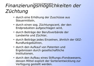 • durch eine Erhöhung der Zuschüsse aus
Steuermitteln,
• durch einen sog. Züchtungscent, der den
Endprodukten aufgeschlagen wird,
• durch Beiträge der Berufsverbände der
Landwirte und Züchter,
• durch Beiträge jedes Einzelnen, ähnlich der GEZ-
Rundfunkgebühren,
• durch den Aufkauf von Patenten und
Ergebnissen durch gesellschaftliche
Institutionen,
• durch den Aufbau eines Stiftungs-/Fondswesens,
dessen Mittel explizit der Sortenentwicklung zur
Verfügung gestellt werden.
Finanzierungsmöglichkeiten der
Züchtung
Commons Sommerschule
 