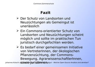 Johannes Kotschi und Gregor Kaiser – Copyleft für Saatgut – Welche Open-Source Ansätze sind denkbar?
Fazit
 Der Schutz von Landsorten und
Neuzüchtungen als Gemeingut ist
unerlässlich
 Ein Commons-orientierter Schutz von
Landsorten und Neuzüchtungen scheint
möglich und sollte im praktischen Tun
juristisch durchgefochten werden.
 Es bedarf einer gemeinsamen Initiative
von VertreterInnen, der ökologischen
Pflanzenzüchtung, der Commons-
Bewegung, AgrarwissenschaftlerInnen,
sowie JuristInnen.
Commons Sommerschule
 