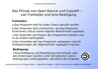 Johannes Kotschi und Gregor Kaiser – Copyleft für Saatgut – Welche Open-Source Ansätze sind denkbar?
Das Prinzip von Open-Source und Copyleft –
vier Freiheiten und eine Bedingung
Freiheiten:
a.Das Programm darf für jeden Zweck genutzt werden
b.Der Anwender darf untersuchen, wie das Programm
funktioniert und es seinen eigenen Bedürfnissen anpassen
c.Der Anwender darf Kopien des Programms erstellen und
es an andere weitergeben
d.Der Anwender darf das Programm verbessern und die
Verbesserungen der Allgemeinheit zugänglich machen
Bedingung:
Vervielfältigung und Bearbeitung sind erlaubt, aber
alle Änderungen werden unter den gleichen Lizenz-
bedingungen weitergegeben, wie denen des Originals
Commons Sommerschule
 