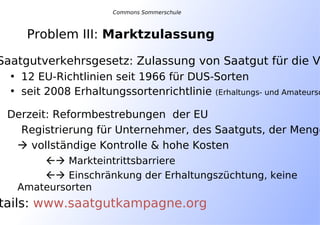 Problem III: Marktzulassung
Commons Sommerschule
Saatgutverkehrsgesetz: Zulassung von Saatgut für die V
• 12 EU-Richtlinien seit 1966 für DUS-Sorten
• seit 2008 Erhaltungssortenrichtlinie (Erhaltungs- und Amateurso
Derzeit: Reformbestrebungen der EU
Registrierung für Unternehmer, des Saatguts, der Menge
 vollständige Kontrolle & hohe Kosten
 Markteintrittsbarriere
 Einschränkung der Erhaltungszüchtung, keine
Amateursorten
tails: www.saatgutkampagne.org
 
