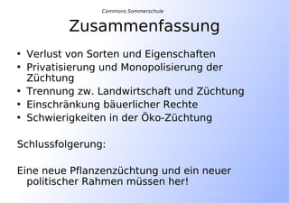 Zusammenfassung
• Verlust von Sorten und Eigenschaften
• Privatisierung und Monopolisierung der
Züchtung
• Trennung zw. Landwirtschaft und Züchtung
• Einschränkung bäuerlicher Rechte
• Schwierigkeiten in der Öko-Züchtung
Schlussfolgerung:
Eine neue Pflanzenzüchtung und ein neuer
politischer Rahmen müssen her!
Commons Sommerschule
 
