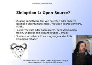 Johannes Kotschi und Gregor Kaiser – Copyleft für Saatgut
– Welche Open-Source Ansätze sind denkbar?
Zieloption 1: Open-Source?
• Zugang zu Software frei von Patenten oder anderen
geistigen Eigentumsrechten (Free open-source software,
FOSS),
• nicht Freeware oder open-access, dem vollkommen
freien, ungeregelten Zugang (Public Domain)
• Sondern versehen mit Nutzungsregeln, die Software als
Commons erhalten
Commons Sommerschule
 