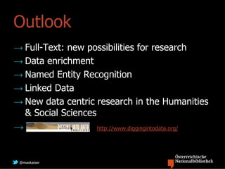 Outlook
→ Full-Text: new possibilities for research
→ Data enrichment
→ Named Entity Recognition
→ Linked Data
→ New data centric research in the Humanities
  & Social Sciences
→                  http://www.diggingintodata.org/




 @maxkaiser
 