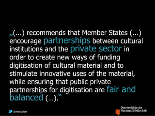 „(...) recommends that Member States (...)
encourage partnerships between cultural
institutions and the private sector in
order to create new ways of funding
digitisation of cultural material and to
stimulate innovative uses of the material,
while ensuring that public private
partnerships for digitisation are fair and
balanced (…).“
 @maxkaiser
 