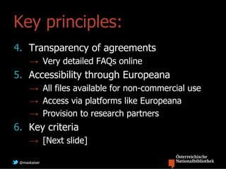 Key principles:
4. Transparency of agreements
     → Very detailed FAQs online
5. Accessibility through Europeana
     → All files available for non-commercial use
     → Access via platforms like Europeana
     → Provision to research partners
6. Key criteria
     → [Next slide]

 @maxkaiser
 