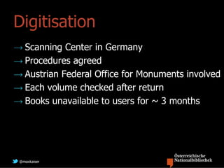 Digitisation
→ Scanning Center in Germany
→ Procedures agreed
→ Austrian Federal Office for Monuments involved
→ Each volume checked after return
→ Books unavailable to users for ~ 3 months




 @maxkaiser
 