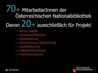 @maxkaiser
70+ MitarbeiterInnen der
Österreichischen Nationalbibliothek
Davon 20+ ausschließlich für Projekt
→ Bücher-Logistik
→ Anpassung Metadaten
→ Katalogisierung
→ Konservierung / Restaurierung
→ Qualitätskontrolle
→ Software-Entwicklung
→ Projektmanagement
 
