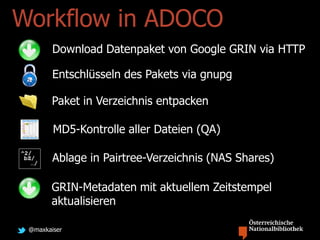 @maxkaiser
Workflow in ADOCO
Download Datenpaket von Google GRIN via HTTP
Entschlüsseln des Pakets via gnupg
Paket in Verzeichnis entpacken
MD5-Kontrolle aller Dateien (QA)
Ablage in Pairtree-Verzeichnis (NAS Shares)
GRIN-Metadaten mit aktuellem Zeitstempel
aktualisieren
 