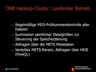 @maxkaiser
ÖNB Hadoop-Cluster: Laufender Betrieb
→ Regelmäßige MD5-Prüfsummenkontrolle aller
Dateien
→ Summation sämtlicher Dateigrößen zur
Steuerung der Speicherplanung
→ Abfragen über die METS Metadaten
→ Verteiltes METS-Parsen, Abfragen über HIVE
(HiveQL)
 