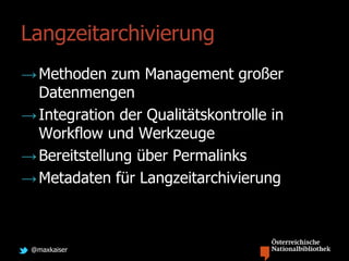 @maxkaiser
Langzeitarchivierung
→Methoden zum Management großer
Datenmengen
→Integration der Qualitätskontrolle in
Workflow und Werkzeuge
→Bereitstellung über Permalinks
→Metadaten für Langzeitarchivierung
 