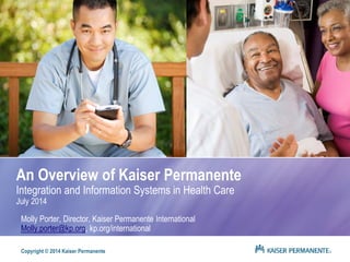 An Overview of Kaiser Permanente 
Integration and Information Systems in Health Care 
July 2014 
Molly Porter, Director, Kaiser Permanente International 
Molly.porter@kp.org, kp.org/international 
Copyright © 2014 Kaiser Permanente 
 