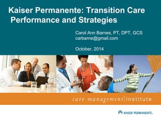 Kaiser Permanente: Transition Care 
Performance and Strategies 
Carol Ann Barnes, PT, DPT, GCS 
carbarne@gmail.com 
October, 2014 
April 2009 
Netta Conyers-Haynes, 
Principal Consultant, Communications 
 