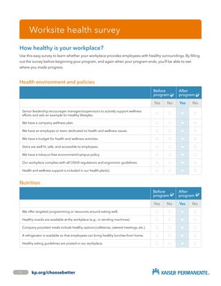 Worksite health survey
How healthy is your workplace?
Use this easy survey to learn whether your workplace provides employees with healthy surroundings. By filling
out the survey before beginning your program, and again when your program ends, you’ll be able to see
where you made progress.
Health environment and policies
Before
program l✔
After
program l✔
Yes No Yes No
Senior leadership encourages managers/supervisors to actively support wellness
efforts and sets an example for healthy lifestyles.
l l l l
We have a company wellness plan. l l l l
We have an employee or team dedicated to health and wellness issues. l l l l
We have a budget for health and wellness activities. l l l l
Stairs are well lit, safe, and accessible to employees. l l l l
We have a tobacco-free environment/campus policy. l l l l
Our workplace complies with all OSHA regulations and ergonomic guidelines. l l l l
Health and wellness support is included in our health plan(s). l l l l
Nutrition

Before
program l✔
After
program l✔
Yes No Yes No
We offer targeted programming or resources around eating well. l l l l
Healthy snacks are available at the workplace (e.g., in vending machines). l l l l
Company-provided meals include healthy options (cafeterias, catered meetings, etc.). l l l l
A refrigerator is available so that employees can bring healthy lunches from home. l l l l
Healthy eating guidelines are posted in our workplace. l l l l
1 kp.org/choosebetter
 