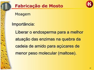 29
Fabricação de Mosto
Moagem
Importância:Importância:
Liberar o endosperma para a melhorLiberar o endosperma para a melhor
atuação das enzimas na quebra daatuação das enzimas na quebra da
cadeia de amido para açúcares decadeia de amido para açúcares de
menor peso molecular (maltose).menor peso molecular (maltose).
 