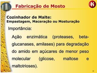 33
Fabricação de Mosto
Cozinhador de Malte:
Empastagem, Maceração ou Mosturação
Importância:Importância:
Ação enzimática (proteases, betaAção enzimática (proteases, beta--
glucanasesglucanases, amilases) para degradação, amilases) para degradação
do amido em açúcares de menor pesodo amido em açúcares de menor peso
molecular (glicose, maltose emolecular (glicose, maltose e
maltotriosesmaltotrioses).).
 