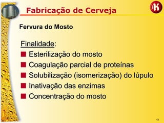 43
Fabricação de Cerveja
Fervura do Mosto
FinalidadeFinalidade::
■■ Esterilização do mostoEsterilização do mosto
■■ Coagulação parcial de proteínasCoagulação parcial de proteínas
■■ Solubilização (isomerização) do lúpuloSolubilização (isomerização) do lúpulo
■■ Inativação das enzimasInativação das enzimas
■■ Concentração do mostoConcentração do mosto
 