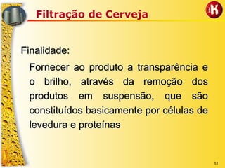 53
Filtração de Cerveja
Finalidade:Finalidade:
Fornecer ao produto a transparência eFornecer ao produto a transparência e
o brilho, através da remoção doso brilho, através da remoção dos
produtos em suspensão, que sãoprodutos em suspensão, que são
constituídos basicamente por células deconstituídos basicamente por células de
levedura e proteínaslevedura e proteínas
 