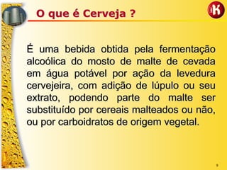 9
O que é Cerveja ?O que é Cerveja ?
É uma bebida obtida pela fermentaçãoÉ uma bebida obtida pela fermentação
alcoólica do mosto de malte de cevadaalcoólica do mosto de malte de cevada
em água potável por ação da leveduraem água potável por ação da levedura
cervejeira, com adição de lúpulo ou seucervejeira, com adição de lúpulo ou seu
extrato, podendo parte do malte serextrato, podendo parte do malte ser
substituído por cereaissubstituído por cereais malteadosmalteados ou não,ou não,
ou por carboidratos de origem vegetal.ou por carboidratos de origem vegetal.
 