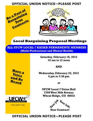 OFFICIAL UNION NOTICE—PLEASE POST

           f
        to
      ar ng
   a P ini
Be rga r
 Ba You acts
         r
      nt
   Co



    Local Bargaining Proposal Meetings
ALL UFCW LOCAL 7 KAISER PERMANENTE MEMBERS
           (Multi-Professional and Mental Health)

                         Saturday, February 18, 2012
                              10 am to 12 noon

                                      AND
  Have
        a               Wednesday, February 22, 2012
  Voic
       e                     6 pm to 7:30 pm
 an d
      B
 Hear e
      d                               at

                          UFCW Local 7 Union Hall
                           7760 West 38th Avenue
                          Wheat Ridge, CO 80033
                                        Yo
                                   ob




                                           u   rL
                                 rJ




  www.ufcw7.org                                  ife
                                  u
                               Yo




                                Your Contract!

   OFFICIAL UNION NOTICE—PLEASE POST
 
