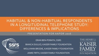 HABITUAL & NON-HABITUAL RESPONDENTS
IN A LONGITUDINAL TELEPHONE STUDY:
DIFFERENCES & IMPLICATIONS
PRESENTATION FOR AAPOR 2016
1
ERAN BEN-PORATH, SSRS
BIANCA DIJULIO, KAISER FAMILY FOUNDATION
MOLLYANN BRODIE, KAISER FAMILY FOUNDATION
JAMIE FIRTH, KAISER FAMILY FOUNDATION
 