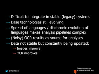 @maxkaiser
→ Difficult to integrate in stable (legacy) systems
→ Base technologies still evolving
→ Spread of languages / diachronic evolution of
languages makes analysis pipelines complex
→ (Noisy) OCR results as source for analyses
→ Data not stable but constantly being updated:
→ Images improve
→ OCR improves
 