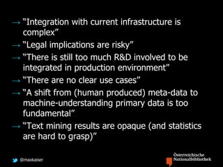 @maxkaiser
→ “Integration with current infrastructure is
complex”
→ “Legal implications are risky”
→ “There is still too much R&D involved to be
integrated in production environment”
→ “There are no clear use cases”
→ “A shift from (human produced) meta-data to
machine-understanding primary data is too
fundamental”
→ “Text mining results are opaque (and statistics
are hard to grasp)”
 
