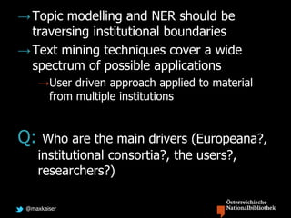 @maxkaiser
→Topic modelling and NER should be
traversing institutional boundaries
→Text mining techniques cover a wide
spectrum of possible applications
→User driven approach applied to material
from multiple institutions
Q: Who are the main drivers (Europeana?,
institutional consortia?, the users?,
researchers?)
 