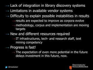 @maxkaiser
→ Lack of integration in library discovery systems
→ Limitations in available vendor systems
→ Difficulty to explain possible instabilities in results
→ results are expected to improve as corpora evolve
→ methodology, corpus and implementation are moving
targets
→ New and different resources required
→ IT infrastructures, tech- and research staff, text
mining competency
→ Progress is fast!
→ The expectation of even more potential in the future
delays investment in this future, now.
 