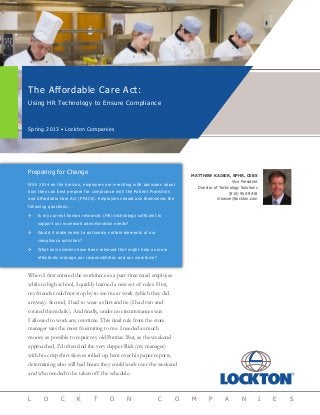 The Affordable Care Act:
Using HR Technology to Ensure Compliance
Spring 2013 • Lockton Companies
L O C K T O N C O M P A N I E S
MATTHEW KAISER, SPHR, CEBS
Vice President
Director of Technology Solutions
(816) 960-9418
mkaiser@lockton.com
Preparing for Change
With 2014 on the horizon, employers are wrestling with decisions about
how they can best prepare for compliance with the Patient Protection
and Affordable Care Act (PPACA). Employers should ask themselves the
following questions:
™™ Is my current human resources (HR) technology sufficient to
support our increased administration needs?
™™ Would it make sense to outsource certain elements of our
compliance activities?
™™ What new systems have been released that might help us more
effectively manage our responsibilities and our workforce?
When I first entered the workforce as a part-time retail employee
while in high school, I quickly learned a new set of rules. First,
my friends could not stop by to see me at work (which they did
anyway). Second, I had to wear a shirt and tie (I had two and
rotated them daily). And finally, under no circumstances was
I allowed to work any overtime. This final rule from the store
manager was the most frustrating to me. I needed as much
money as possible to repair my old Pontiac. But, as the weekend
approached, I’d often find the very dapper Rick (my manager)
with his crisp shirt sleeves rolled up, bent over his paper reports,
determining who still had hours they could work over the weekend
and who needed to be taken off the schedule.
 