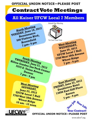 OFFICIAL UNION NOTICE—PLEASE POST

 Contract Vote Meetings
 All Kaiser UFCW Local 7 Members
                              Attend One Meeting

                  g
        hM   eetin 2012
   Nor t June 19,
        Y,
TUESDA aissance ,
     Ren ron Blvd
           ti
   500 Fla       eld
           omfi m
                               To Cast Your Vote
       Bro                                             ting
          pm–
               9p
                                          Wes  t Mee Y,
        7                                            SDA
                                           W EDNE 2012
                                                    0,
                                            June 2 al 7 Hall
                                                 Lo c        e
                                         U FCW 38th Avenu
                                               e st
   THU South M                         7 760 W eat Ridge
Hilto RSDA          e                         Wh          pm
     n Ga      Y, Ju eting                     7 pm - 9
                    n
    7675 rden Inn e 21, 20
          E. U              12
              nion Tech Ce
           De n     Aven    nter
        7 pm ver         ue
               -9p
                    m
                                                      g
                                              M eetin 2012
       West M                            East une 22,
                ee                           ,J         te l
       SATUR ting                    FR IDAY etree Ho ace
                DAY,                         l           l
      June 2                            Doub ast Iliff P
             3 , 201                         E
   UFCW
         Local 2                      1 3696 Aurora
 7760 W
       est 38t 7 Hall                             - 9 pm
     Whea h Avenue                          7 pm
           t
   10 am Ridge                                          Yo
                                                       ob




         - 12 n o                                          ur
                  on                                          Li
                                                     rJ




                                                                fe
                                                      u
                                                   Yo




                                                    Your Contract!
                 OFFICIAL UNION NOTICE—PLEASE POST
                                                          www.ufcw7.org
 
