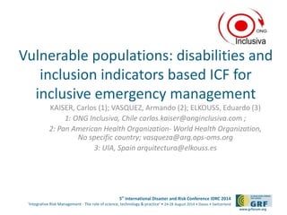 Vulnerable populations: disabilities and 
inclusion indicators based ICF for 
inclusive emergency management 
KAISER, Carlos (1); VASQUEZ, Armando (2); ELKOUSS, Eduardo (3) 
1: ONG Inclusiva, Chile carlos.kaiser@onginclusiva.com ; 
2: Pan American Health Organization-World Health Organization, 
5th International Disaster and Risk Conference IDRC 2014 
‘Integrative Risk Management - The role of science, technology & practice‘ • 24-28 August 2014 • Davos • Switzerland 
www.grforum.org 
No specific country; vasqueza@arg.ops-oms.org 
3: UIA, Spain arquitectura@elkouss.es 
Please add your 
logo here 
 