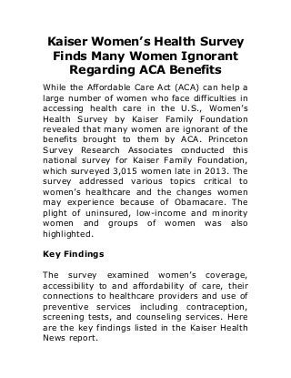 Kaiser Women’s Health Survey
Finds Many Women Ignorant
Regarding ACA Benefits
While the Affordable Care Act (ACA) can help a
large number of women who face difficulties in
accessing health care in the U.S., Women’s
Health Survey by Kaiser Family Foundation
revealed that many women are ignorant of the
benefits brought to them by ACA. Princeton
Survey Research Associates conducted this
national survey for Kaiser Family Foundation,
which surveyed 3,015 women late in 2013. The
survey addressed various topics critical to
women’s healthcare and the changes women
may experience because of Obamacare. The
plight of uninsured, low-income and minority
women and groups of women was also
highlighted.
Key Findings
The survey examined women’s coverage,
accessibility to and affordability of care, their
connections to healthcare providers and use of
preventive services including contraception,
screening tests, and counseling services. Here
are the key findings listed in the Kaiser Health
News report.
 