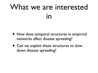 What we are interested
in
• How does temporal structures in empirical
networks affect disease spreading?
• Can we exploit these structures to slow
down disease spreading?
 