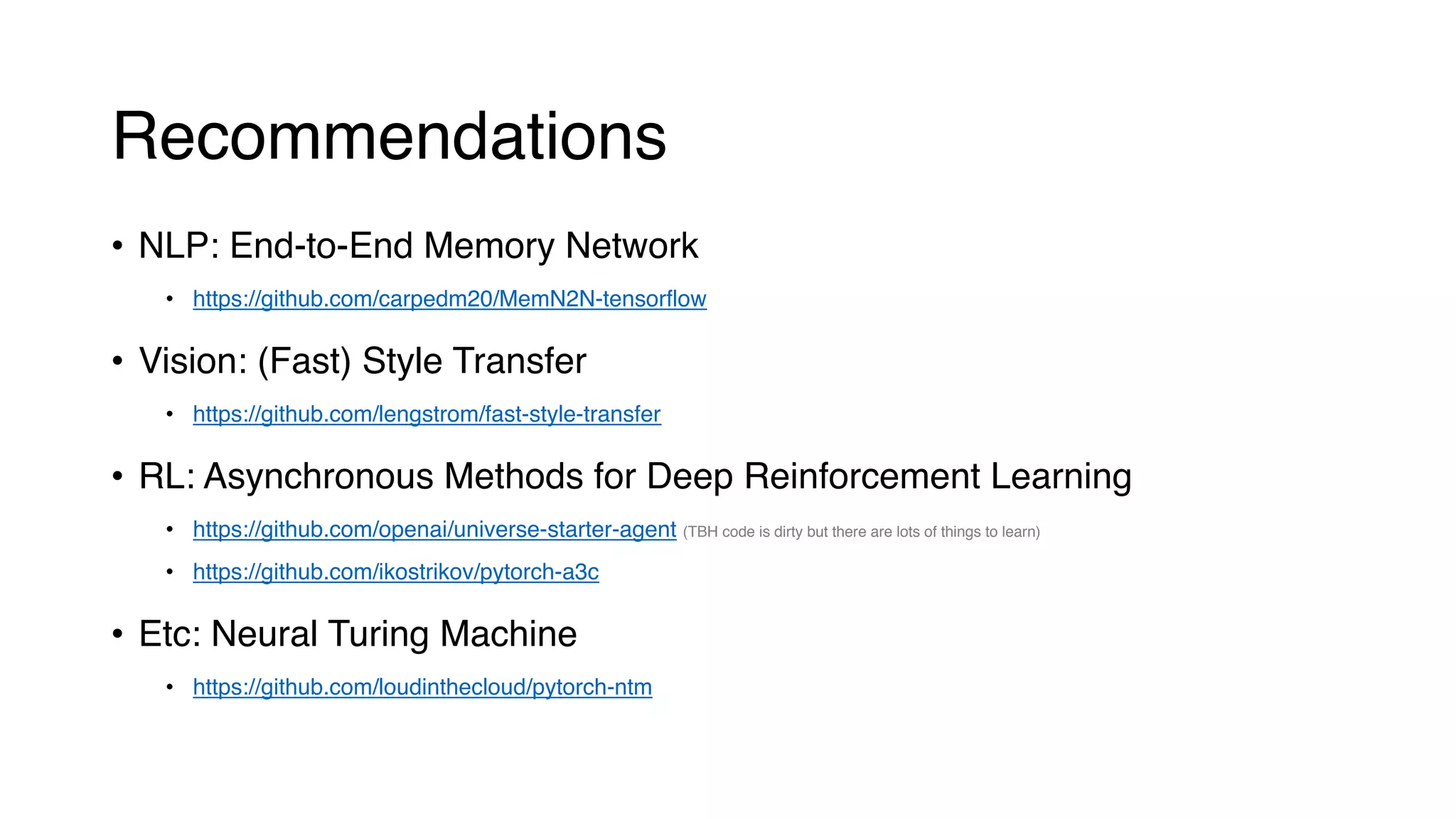 Recommendations
• NLP: End-to-End Memory Network
• https://github.com/carpedm20/MemN2N-tensorflow
• Vision: (Fast) Style Transfer
• https://github.com/lengstrom/fast-style-transfer
• RL: Asynchronous Methods for Deep Reinforcement Learning
• https://github.com/openai/universe-starter-agent (TBH code is dirty but there are lots of things to learn)
• https://github.com/ikostrikov/pytorch-a3c
• Etc: Neural Turing Machine
• https://github.com/loudinthecloud/pytorch-ntm
 