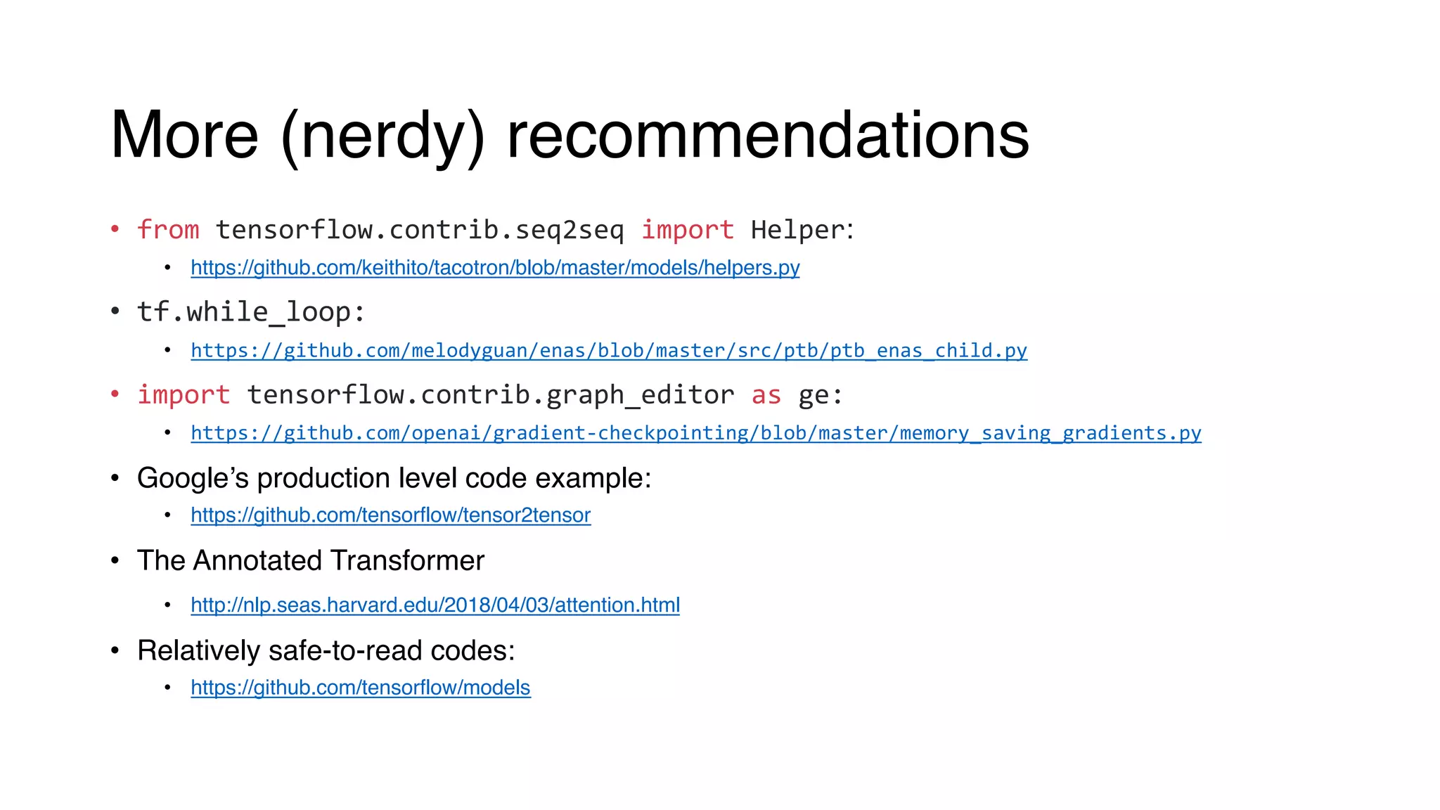 More (nerdy) recommendations
• from tensorflow.contrib.seq2seq import Helper:
• https://github.com/keithito/tacotron/blob/master/models/helpers.py
• tf.while_loop:
• https://github.com/melodyguan/enas/blob/master/src/ptb/ptb_enas_child.py
• import tensorflow.contrib.graph_editor as ge:
• https://github.com/openai/gradient-checkpointing/blob/master/memory_saving_gradients.py
• Google’s production level code example:
• https://github.com/tensorflow/tensor2tensor
• The Annotated Transformer
• http://nlp.seas.harvard.edu/2018/04/03/attention.html
• Relatively safe-to-read codes:
• https://github.com/tensorflow/models
 