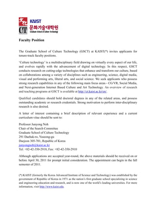 Faculty Position


The Graduate School of Culture Technology (GSCT) at KAIST(*) invites applicants for
tenure-track faculty positions.

‘Culture technology’ is a multidisciplinary field drawing on virtually every aspect of our life,
and evolves rapidly with the advancement of digital technology. In this respect, GSCT
conducts research on cutting-edge technologies that enhance and transform our culture, based
on collaborations among a variety of disciplines such as engineering, science, digital media,
visual and performing arts, liberal arts, and social science. We seek applicants who possess
strong research capabilities in any of the following main focus areas - CG/VR, Social Media,
and Next-generation Internet Based Culture and Art Technology. An overview of research
and teaching programs at GSCT is available at http://ct.kaist.ac.kr/en/.

Qualified candidates should hold doctoral degrees in any of the related areas, and possess
outstanding academic or research credentials. Strong motivation to perform inter-disciplinary
research is also desired.

A letter of interest containing a brief description of relevant experience and a current
curriculum vitae should be sent to:

Professor Junyong Noh
Chair of the Search Committee
Graduate School of Culture Technology
291 Daehak-ro, Yuseong-gu
Daejeon 305-701, Republic of Korea
junyongnoh@kaist.ac.kr
Tel: +82-42-350-2918, Fax: +82-42-350-2910

Although applications are accepted year-round, the above materials should be received on or
before April 30, 2011 for prompt initial consideration. The appointment can begin in the fall
semester of 2011.


(*) KAIST (formerly the Korea Advanced Institute of Science and Technology) was established by the
government of Republic of Korea in 1971 as the nation’s first graduate school specializing in science
and engineering education and research, and is now one of the world’s leading universities. For more
information, visit http://www.kaist.edu.
 