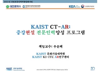 KAIST CT-AR:
증강현실 전문인력양성 프로그램
책임교수: 우운택
KAIST 문화기술대학원
KAIST KI-ITC AR연구센터
2020. 4. 23
2021년 산업전문인력역량강화사업
2012-2020 © Woo, KAIST UVR Lab., Daejeon 34141, Korea
 
