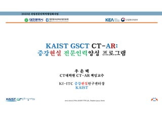 KAIST GSCT CT-AR:
증강현실 전문인력양성 프로그램
우 운 택
CT대학원 CT-AR 책임교수
KI-ITC 증강현실연구센터장
KAIST
2023년 산업전문인력역량강화사업
2012-2022 © Woo, KAIST UVR Lab., Daejeon 34141, Korea
 