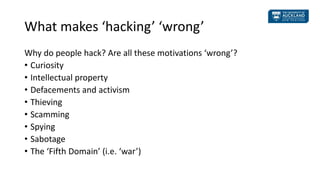 What makes ‘hacking’ ‘wrong’
Why do people hack? Are all these motivations ‘wrong’?
• Curiosity
• Intellectual property
• ...
