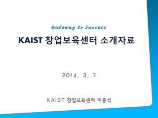 KAIST 창업보육센터 소개자료
Gateway to Success
KAIST 창업보육센터 이종석
2014. 3. 7
 